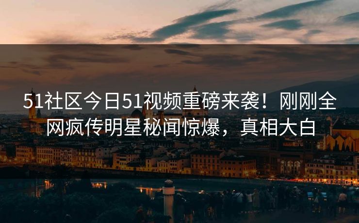51社区今日51视频重磅来袭！刚刚全网疯传明星秘闻惊爆，真相大白