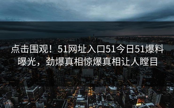 点击围观！51网址入口51今日51爆料曝光，劲爆真相惊爆真相让人瞠目