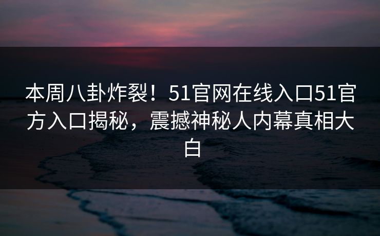 本周八卦炸裂！51官网在线入口51官方入口揭秘，震撼神秘人内幕真相大白