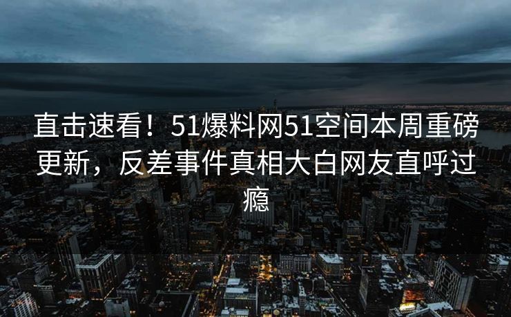 直击速看！51爆料网51空间本周重磅更新，反差事件真相大白网友直呼过瘾
