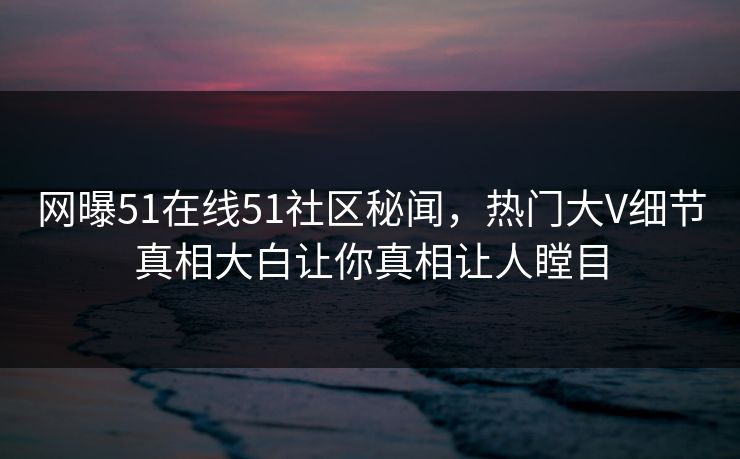网曝51在线51社区秘闻，热门大V细节真相大白让你真相让人瞠目
