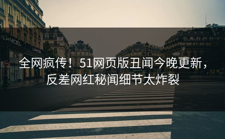 全网疯传！51网页版丑闻今晚更新，反差网红秘闻细节太炸裂