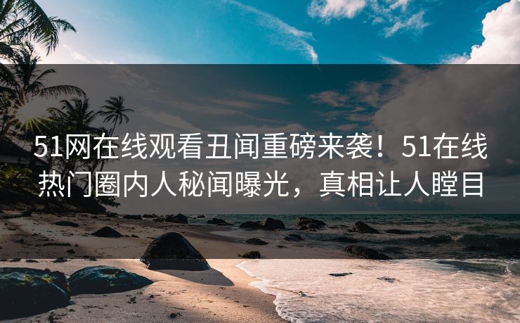 51网在线观看丑闻重磅来袭！51在线热门圈内人秘闻曝光，真相让人瞠目