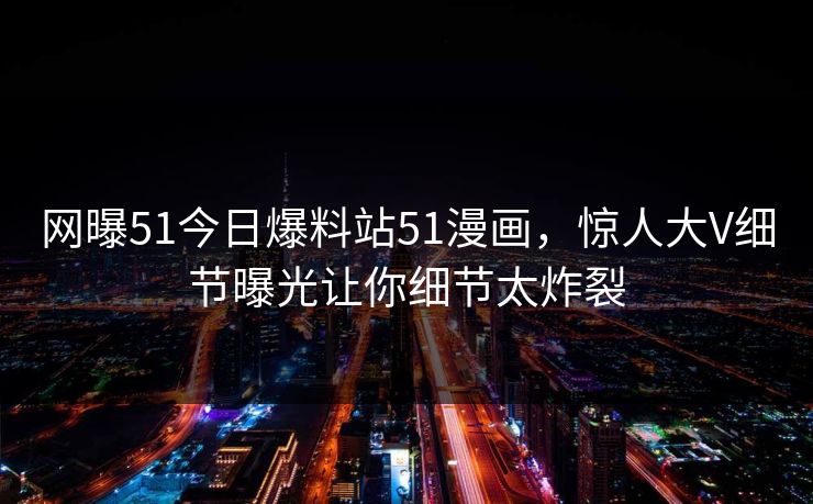 网曝51今日爆料站51漫画，惊人大V细节曝光让你细节太炸裂
