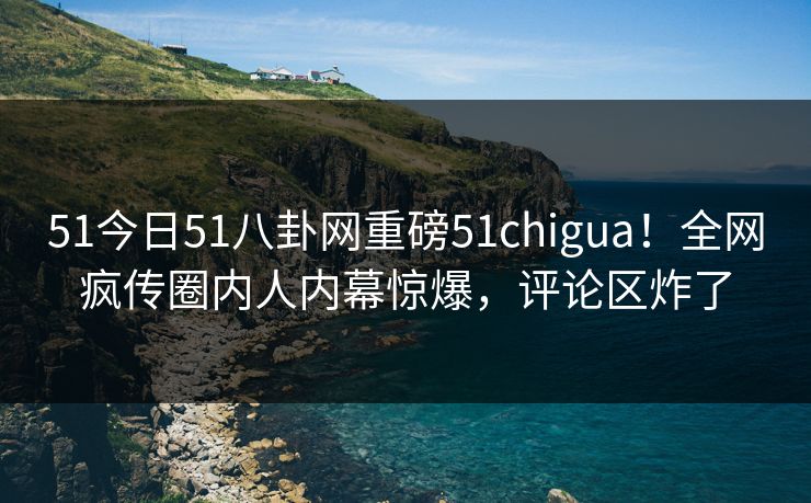51今日51八卦网重磅51chigua！全网疯传圈内人内幕惊爆，评论区炸了
