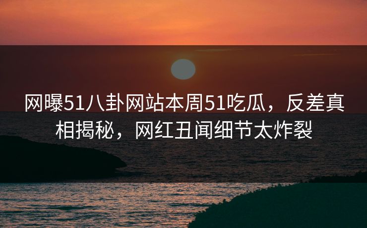 网曝51八卦网站本周51吃瓜，反差真相揭秘，网红丑闻细节太炸裂