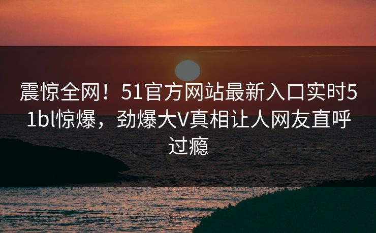 震惊全网！51官方网站最新入口实时51bl惊爆，劲爆大V真相让人网友直呼过瘾
