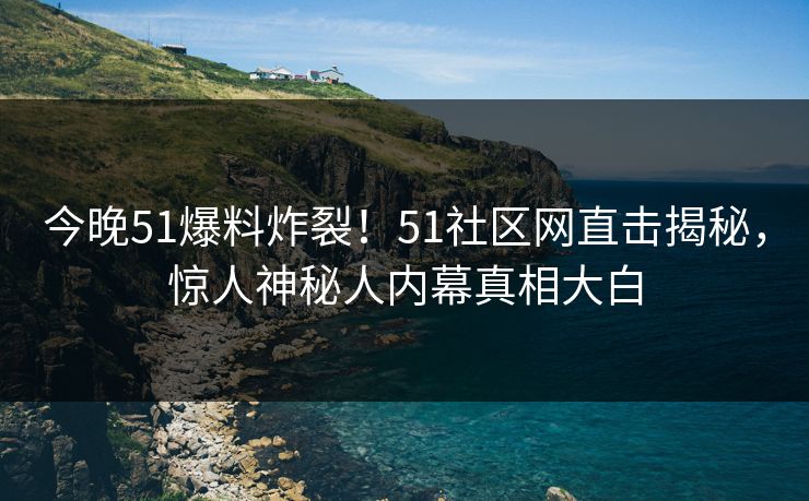 今晚51爆料炸裂！51社区网直击揭秘，惊人神秘人内幕真相大白