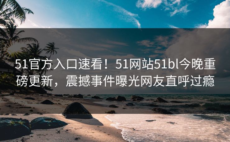 51官方入口速看！51网站51bl今晚重磅更新，震撼事件曝光网友直呼过瘾