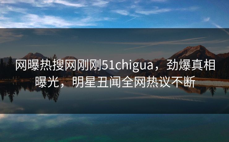 网曝热搜网刚刚51chigua，劲爆真相曝光，明星丑闻全网热议不断