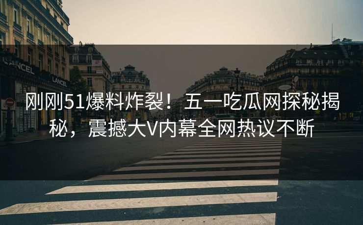 刚刚51爆料炸裂！五一吃瓜网探秘揭秘，震撼大V内幕全网热议不断