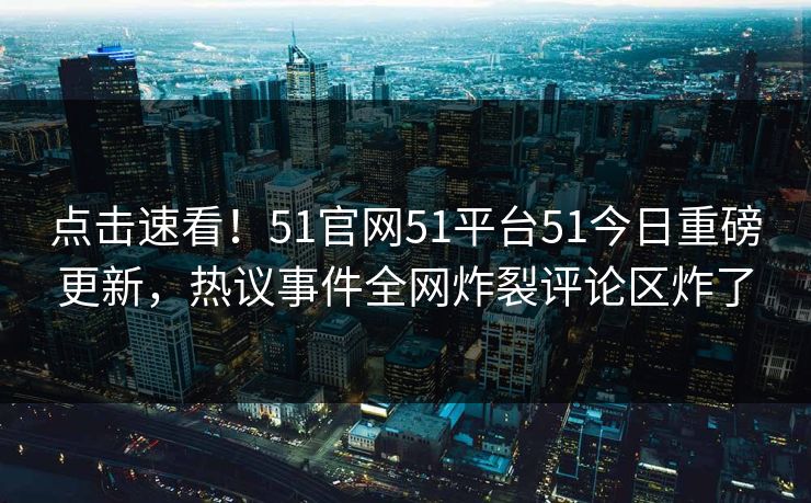 点击速看！51官网51平台51今日重磅更新，热议事件全网炸裂评论区炸了