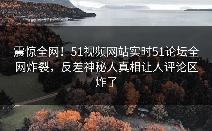 震惊全网！51视频网站实时51论坛全网炸裂，反差神秘人真相让人评论区炸了