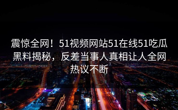震惊全网！51视频网站51在线51吃瓜黑料揭秘，反差当事人真相让人全网热议不断