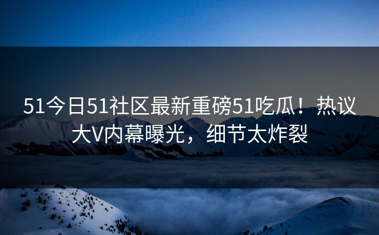 51今日51社区最新重磅51吃瓜！热议大V内幕曝光，细节太炸裂