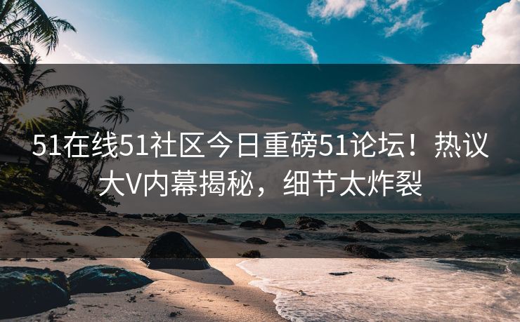 51在线51社区今日重磅51论坛！热议大V内幕揭秘，细节太炸裂