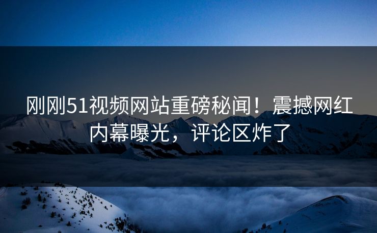 刚刚51视频网站重磅秘闻！震撼网红内幕曝光，评论区炸了
