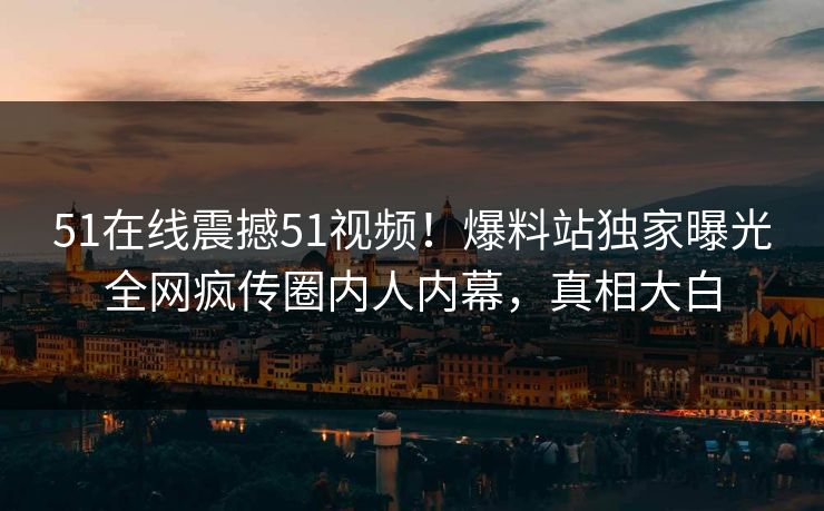 51在线震撼51视频！爆料站独家曝光全网疯传圈内人内幕，真相大白