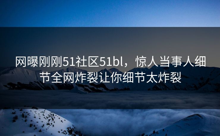 网曝刚刚51社区51bl，惊人当事人细节全网炸裂让你细节太炸裂