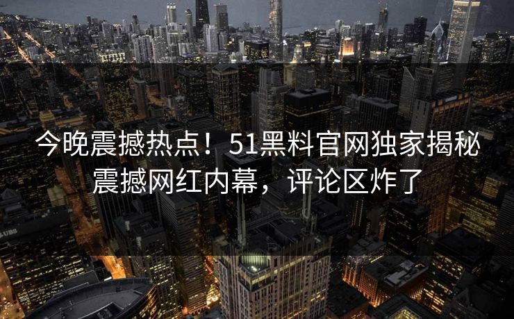 今晚震撼热点！51黑料官网独家揭秘震撼网红内幕，评论区炸了