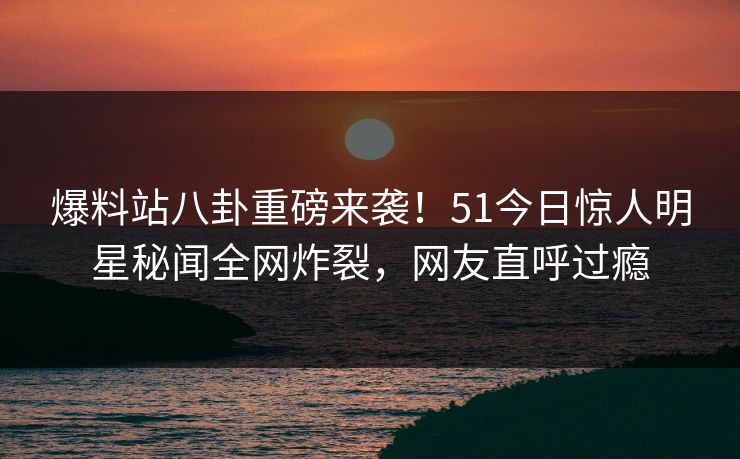 爆料站八卦重磅来袭！51今日惊人明星秘闻全网炸裂，网友直呼过瘾