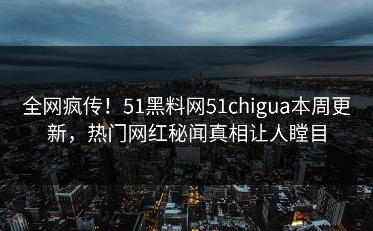 全网疯传！51黑料网51chigua本周更新，热门网红秘闻真相让人瞠目