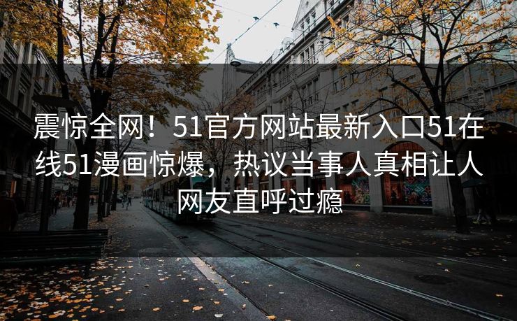 震惊全网！51官方网站最新入口51在线51漫画惊爆，热议当事人真相让人网友直呼过瘾