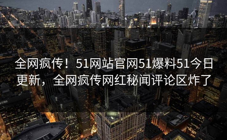 全网疯传！51网站官网51爆料51今日更新，全网疯传网红秘闻评论区炸了