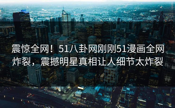震惊全网！51八卦网刚刚51漫画全网炸裂，震撼明星真相让人细节太炸裂