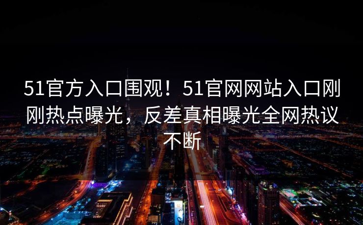 51官方入口围观！51官网网站入口刚刚热点曝光，反差真相曝光全网热议不断