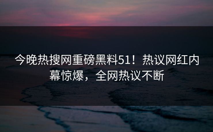 今晚热搜网重磅黑料51！热议网红内幕惊爆，全网热议不断