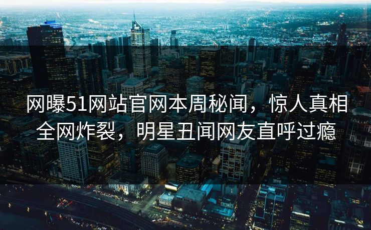 网曝51网站官网本周秘闻，惊人真相全网炸裂，明星丑闻网友直呼过瘾
