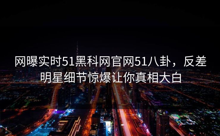网曝实时51黑科网官网51八卦，反差明星细节惊爆让你真相大白