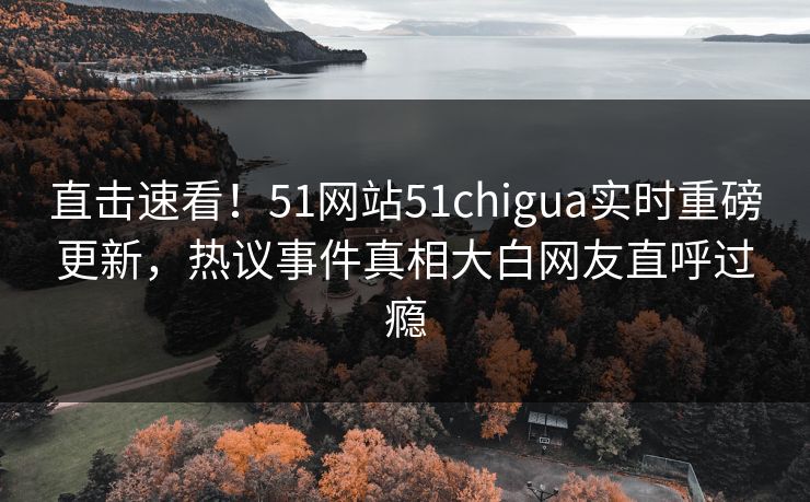 直击速看！51网站51chigua实时重磅更新，热议事件真相大白网友直呼过瘾