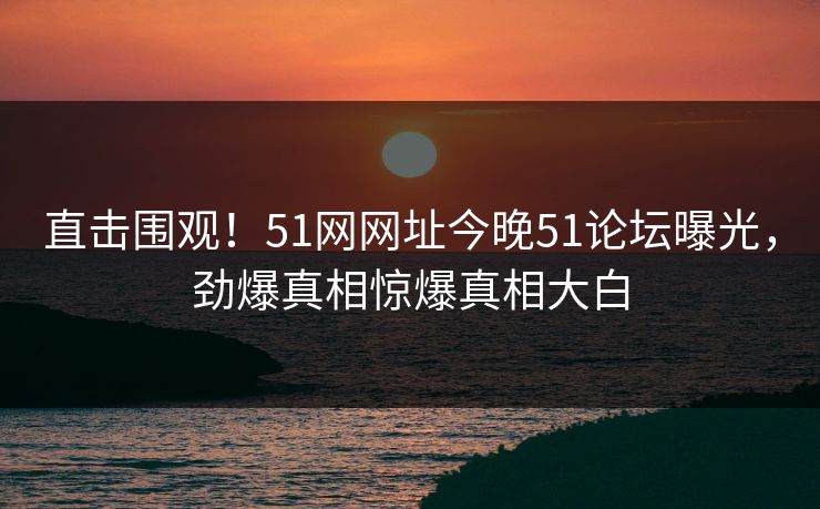 直击围观！51网网址今晚51论坛曝光，劲爆真相惊爆真相大白