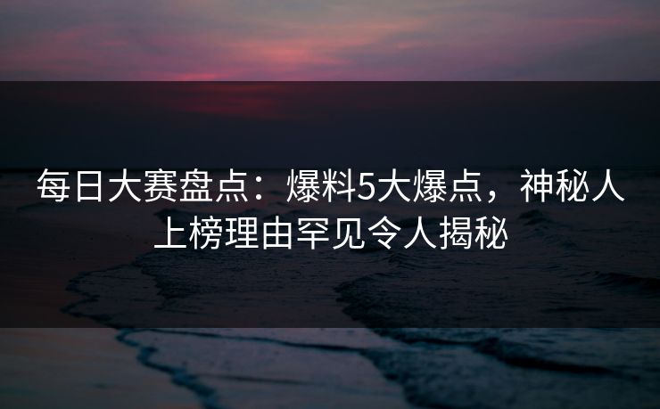 每日大赛盘点：爆料5大爆点，神秘人上榜理由罕见令人揭秘