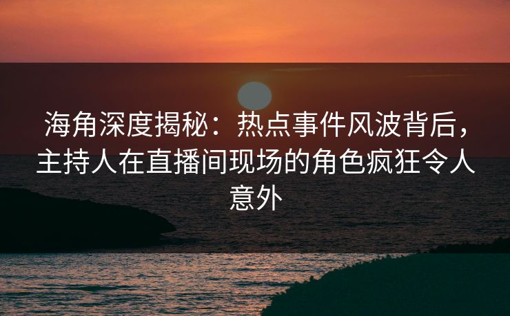 海角深度揭秘：热点事件风波背后，主持人在直播间现场的角色疯狂令人意外