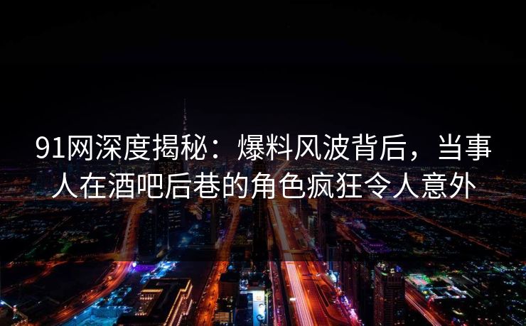 91网深度揭秘：爆料风波背后，当事人在酒吧后巷的角色疯狂令人意外