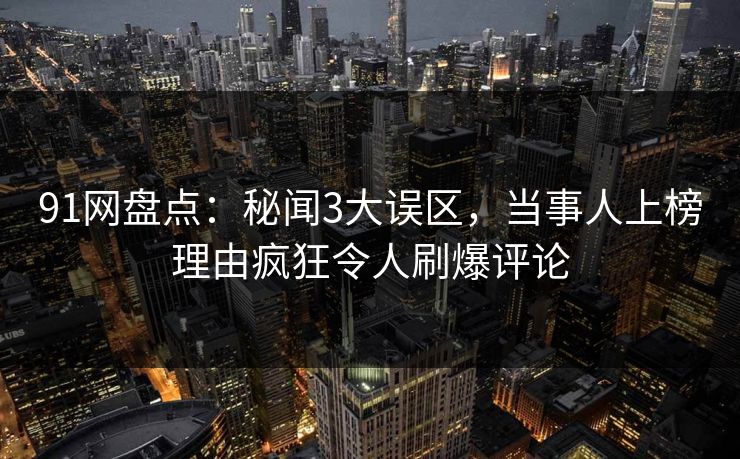 91网盘点：秘闻3大误区，当事人上榜理由疯狂令人刷爆评论