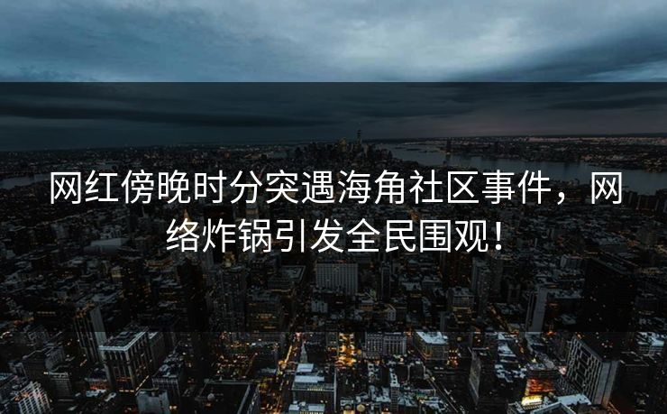 网红傍晚时分突遇海角社区事件，网络炸锅引发全民围观！