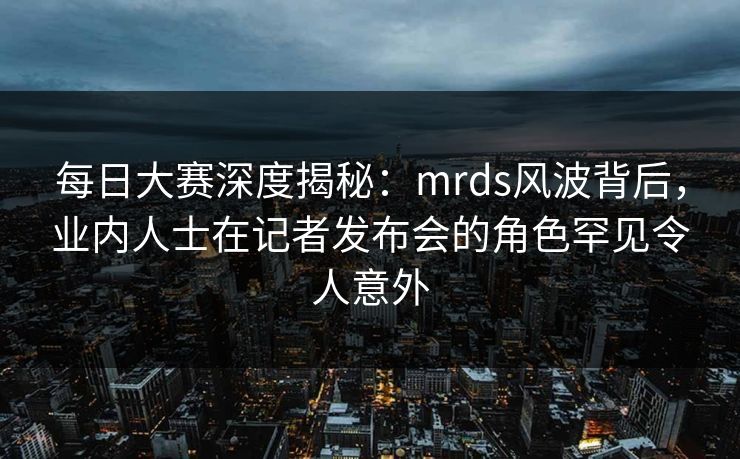 每日大赛深度揭秘：mrds风波背后，业内人士在记者发布会的角色罕见令人意外