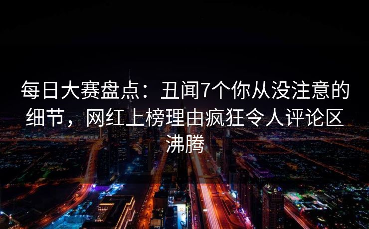 每日大赛盘点：丑闻7个你从没注意的细节，网红上榜理由疯狂令人评论区沸腾