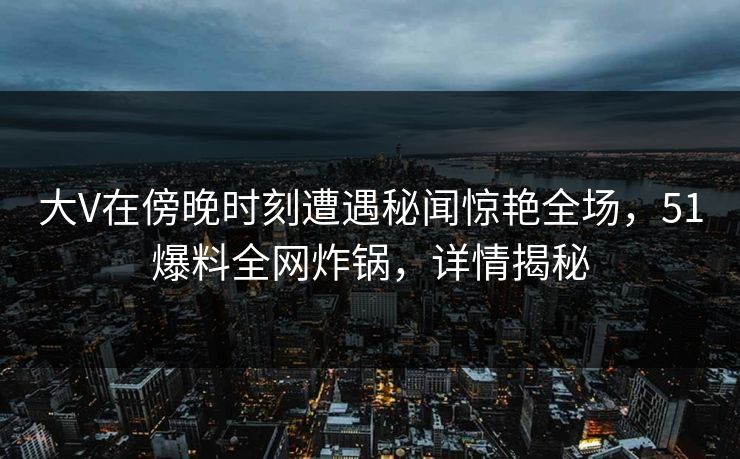 大V在傍晚时刻遭遇秘闻惊艳全场，51爆料全网炸锅，详情揭秘