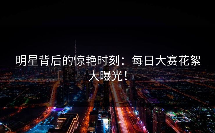 明星背后的惊艳时刻：每日大赛花絮大曝光！