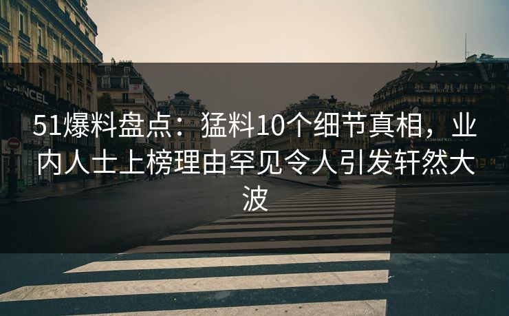51爆料盘点：猛料10个细节真相，业内人士上榜理由罕见令人引发轩然大波