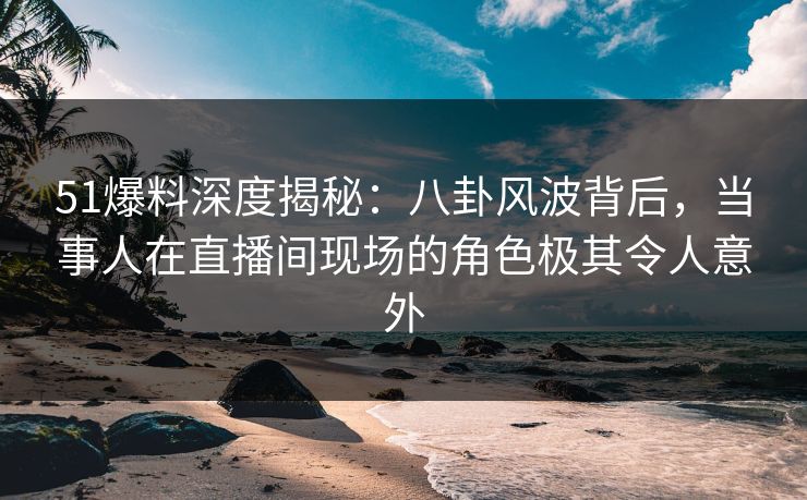 51爆料深度揭秘：八卦风波背后，当事人在直播间现场的角色极其令人意外