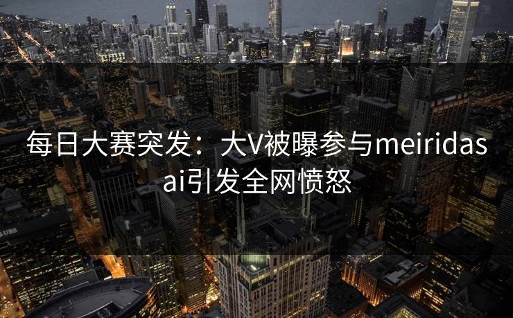 每日大赛突发：大V被曝参与meiridasai引发全网愤怒