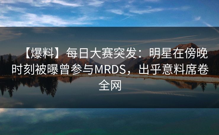 【爆料】每日大赛突发：明星在傍晚时刻被曝曾参与MRDS，出乎意料席卷全网