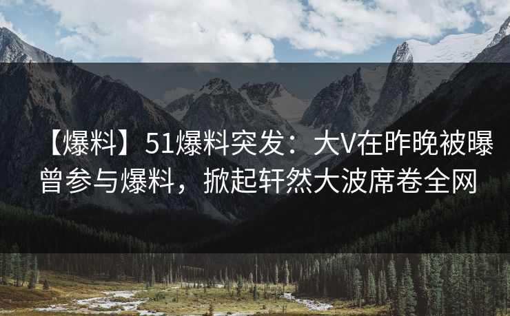 【爆料】51爆料突发：大V在昨晚被曝曾参与爆料，掀起轩然大波席卷全网