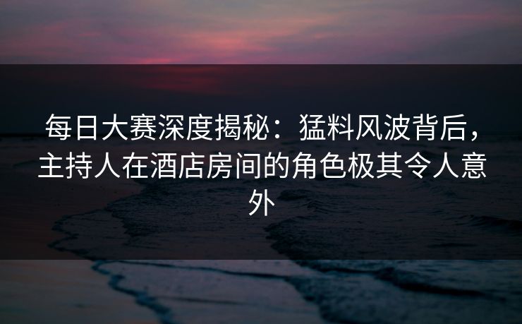 每日大赛深度揭秘：猛料风波背后，主持人在酒店房间的角色极其令人意外